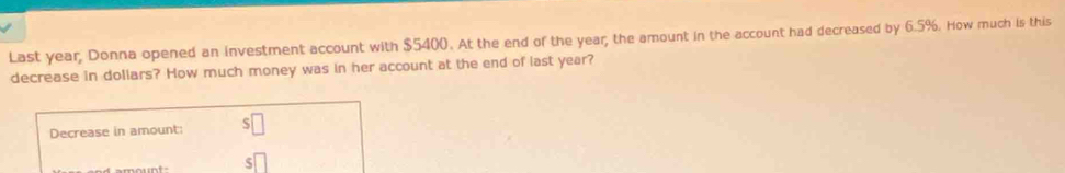 Last year, Donna opened an investment account with $5400. At the end of the year; the amount in the account had decreased by 6.5%. How much is this 
decrease in dollars? How much money was in her account at the end of last year? 
Decrease in amount: s□
s□