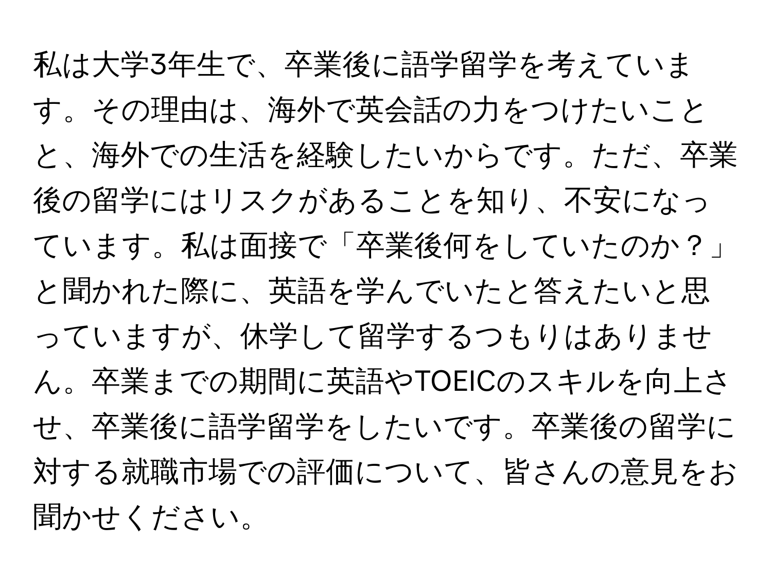 私は大学3年生で、卒業後に語学留学を考えています。その理由は、海外で英会話の力をつけたいことと、海外での生活を経験したいからです。ただ、卒業後の留学にはリスクがあることを知り、不安になっています。私は面接で「卒業後何をしていたのか？」と聞かれた際に、英語を学んでいたと答えたいと思っていますが、休学して留学するつもりはありません。卒業までの期間に英語やTOEICのスキルを向上させ、卒業後に語学留学をしたいです。卒業後の留学に対する就職市場での評価について、皆さんの意見をお聞かせください。