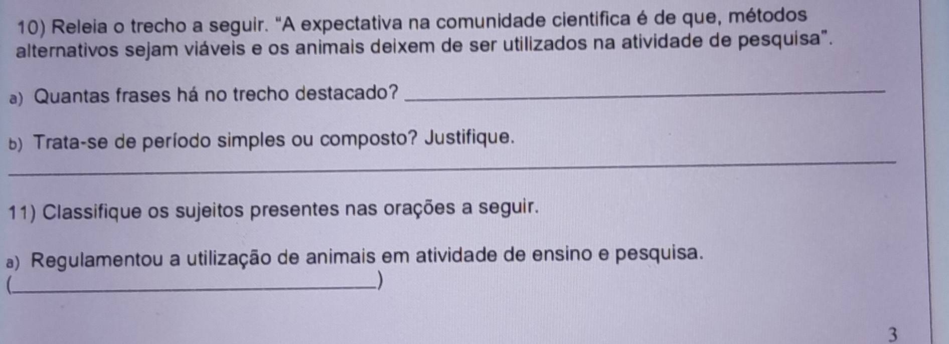 Releia o trecho a seguir. "A expectativa na comunidade cientifica é de que, métodos 
alternativos sejam viáveis e os animais deixem de ser utilizados na atividade de pesquisa". 
a) Quantas frases há no trecho destacado? 
_ 
_ 
) Trata-se de período simples ou composto? Justifique. 
11) Classifique os sujeitos presentes nas orações a seguir. 
a) Regulamentou a utilização de animais em atividade de ensino e pesquisa. 
_) 
3