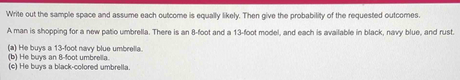 Write out the sample space and assume each outcome is equally likely. Then give the probability of the requested outcomes.
A man is shopping for a new patio umbrella. There is an 8-foot and a 13-foot model, and each is available in black, navy blue, and rust.
(a) He buys a 13-foot navy blue umbrella.
(b) He buys an 8-foot umbrella.
(c) He buys a black-colored umbrella.