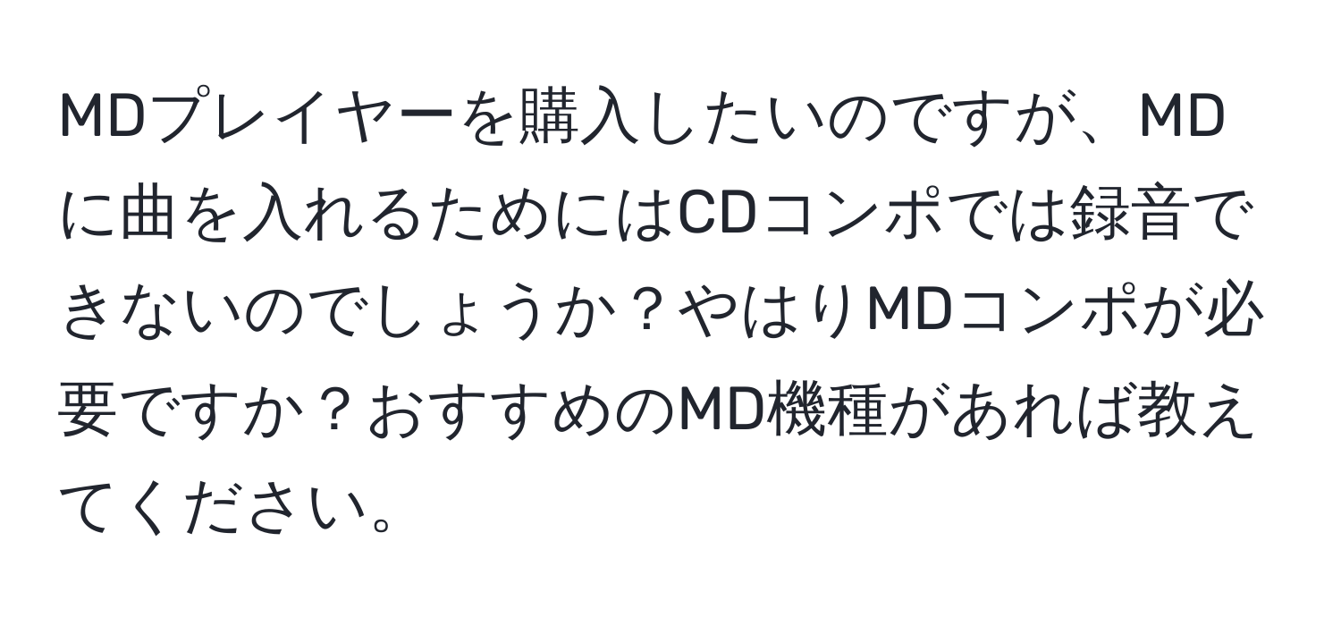 MDプレイヤーを購入したいのですが、MDに曲を入れるためにはCDコンポでは録音できないのでしょうか？やはりMDコンポが必要ですか？おすすめのMD機種があれば教えてください。