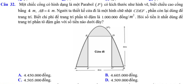 Một chiếc cổng có hình dạng là một Parabol (P) có kích thước như hình vẽ, biết chiều cao cổng
bằng 4 m, AB=4m 2. Người ta thiết kế cửa đi là một hình chữ nhật CDEF , phần còn lại dùng đề
trang trí. Biết chi phí để trang trí phần tô đậm là 1.000.000 đồng/ m^2. Hỏi số tiền ít nhất dùng đề
trang trí phần tô đậm gần với số tiền nào dưới đây?
(P)
E D
4m
Cửa đi
A F C B
4m
A. 4.450.000 đồng. B. 4.605.000 đồng.
C. 4.505.000 đồng. D. 4.509.000 đồng.