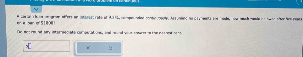 em on continuous 
A certain loan program offers an interest rate of 9.5%, compounded continuously. Assuming no payments are made, how much would be owed after five years
on a loan of $1800? 
Do not round any intermediate computations, and round your answer to the nearest cent. 
× 5