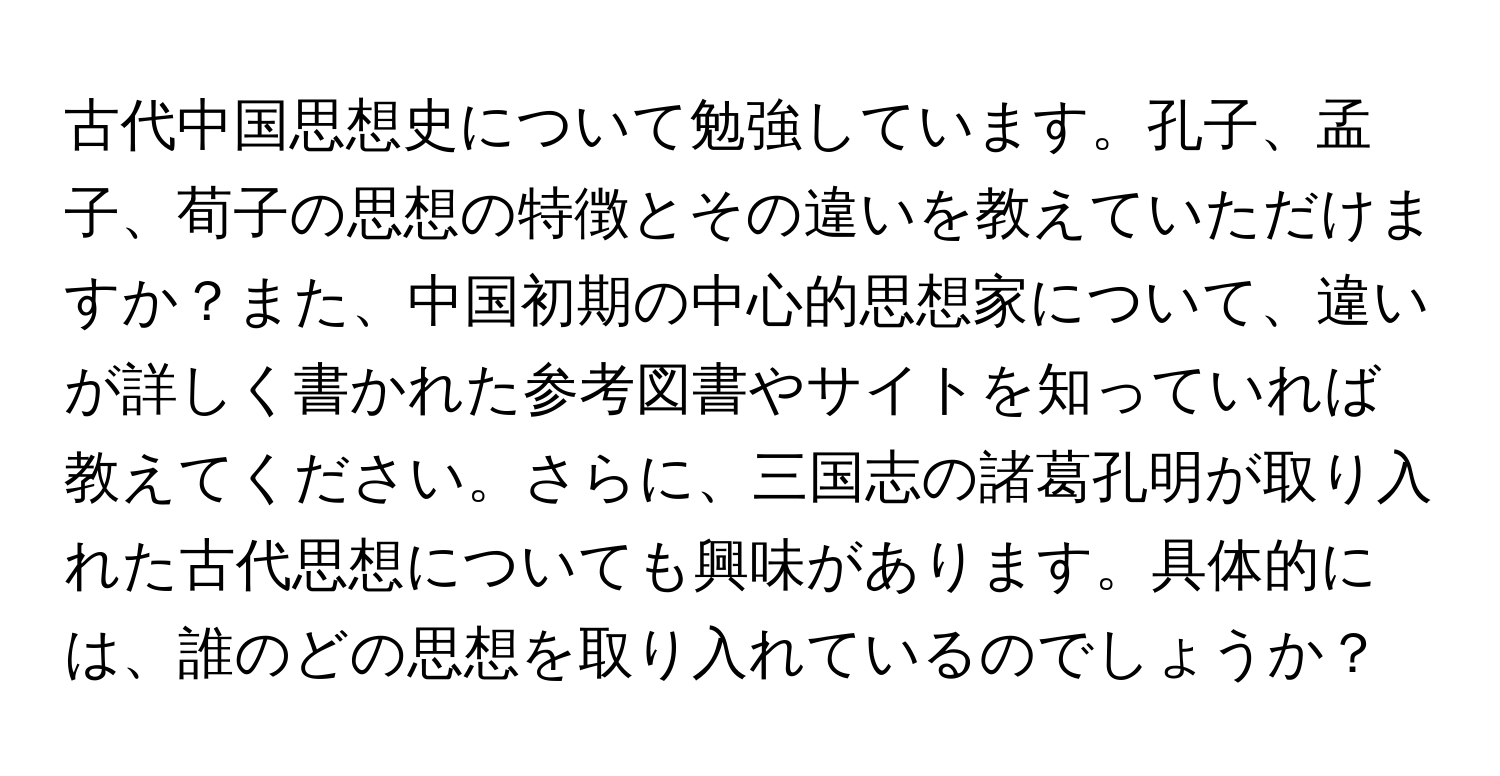 古代中国思想史について勉強しています。孔子、孟子、荀子の思想の特徴とその違いを教えていただけますか？また、中国初期の中心的思想家について、違いが詳しく書かれた参考図書やサイトを知っていれば教えてください。さらに、三国志の諸葛孔明が取り入れた古代思想についても興味があります。具体的には、誰のどの思想を取り入れているのでしょうか？