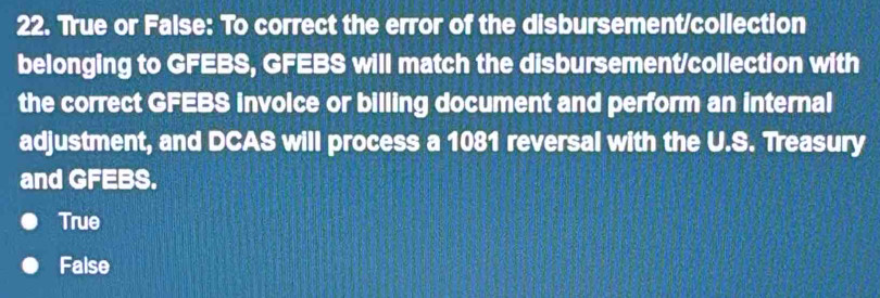 True or False: To correct the error of the disbursement/collection
belonging to GFEBS, GFEBS will match the disbursement/collection with
the correct GFEBS involce or billing document and perform an internal
adjustment, and DCAS will process a 1081 reversal with the U.S. Treasury
and GFEBS.
True
False