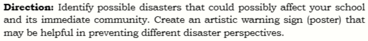 Direction: Identify possible disasters that could possibly affect your school 
and its immediate community. Create an artistic warning sign (poster) that 
may be helpful in preventing different disaster perspectives.