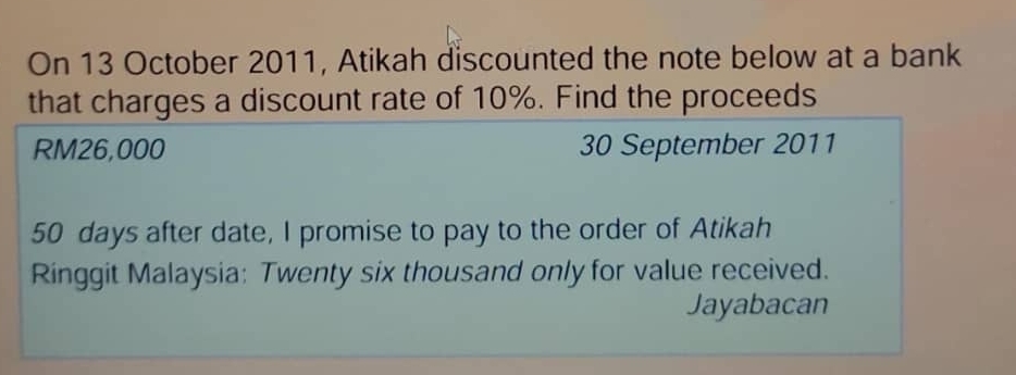 On 13 October 2011, Atikah discounted the note below at a bank 
that charges a discount rate of 10%. Find the proceeds
RM26,000 30 September 2011
50 days after date, I promise to pay to the order of Atikah 
Ringgit Malaysia: Twenty six thousand only for value received. 
Jayabacan