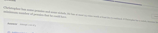 uon 
minimum number of pennies that he could have. 
Christopher has some pennies and some nickels. He has at most 25 coins worth at least $0.73 combined. If Christopher has 11s nickels, determime the 
Show 
Answer Attempt a out of 5