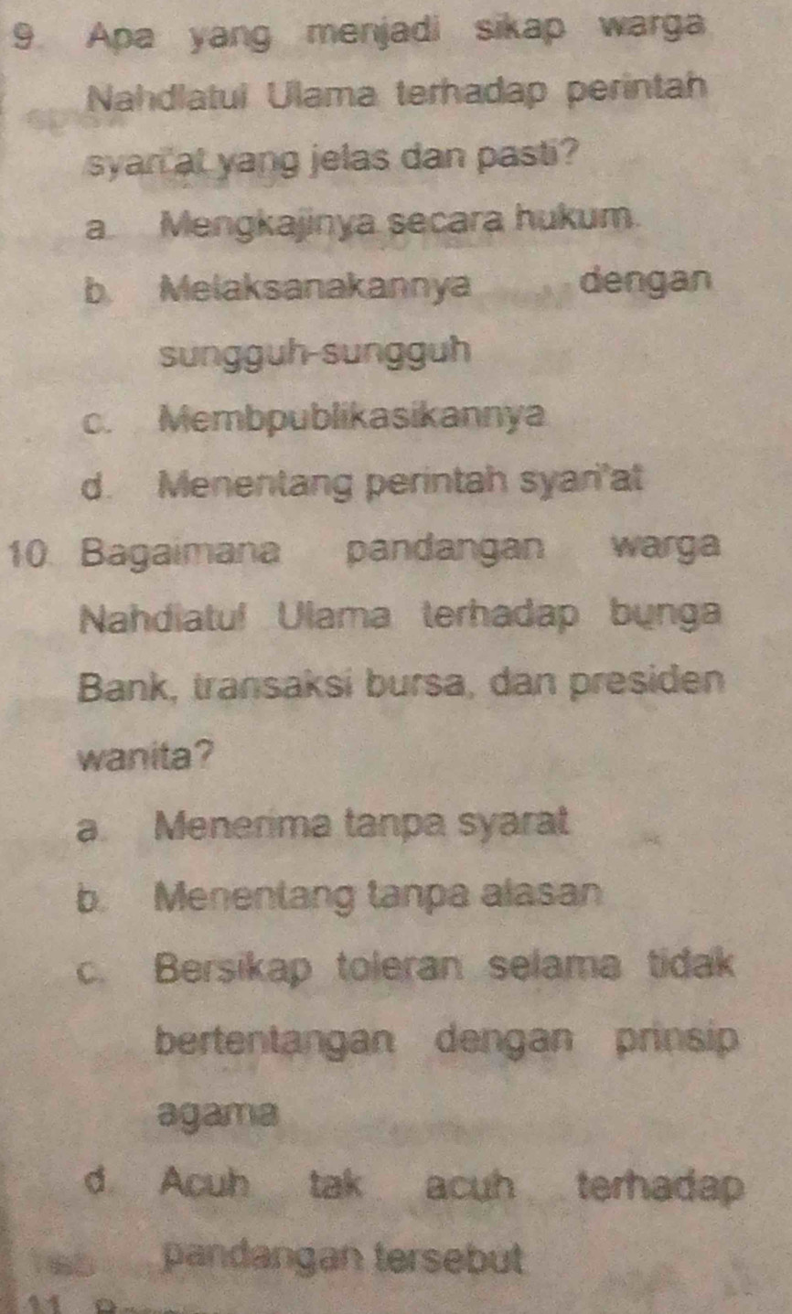 Apa yang menjadi sikap warga
Nahdlatul Ulama terhadap perintah
syan at yang jelas dan pasti?
a Mengkajinya secara hukum.
b Melaksanakannya dengan
sungguh-sungguh
c. Membpublikasikannya
d. Menentang perintah syari'at
10. Bagaimana pandangan warga
Nahdiatul Ulama terhadap bụnga
Bank, transaksi bursa, dan presiden
wanita?
a. Menerima tanpa syarat
b. Menentang tanpa alasan
c. Bersikap toleran selama tidak
bertentangan dengan prinsip
agama
d Acuh tak acuh terhadap
1 65. pandangan tersebut