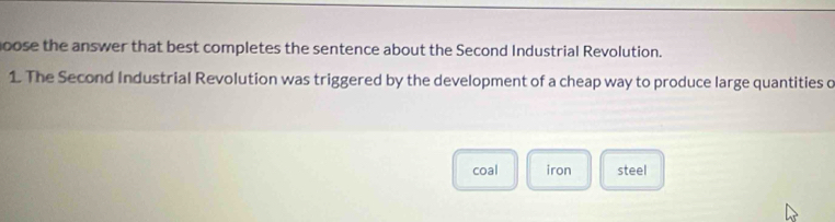 goose the answer that best completes the sentence about the Second Industrial Revolution. 
1. The Second Industrial Revolution was triggered by the development of a cheap way to produce large quantities o 
coal iron steel