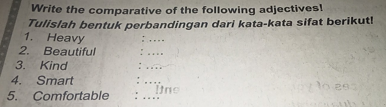 Write the comparative of the following adjectives! 
Tulislah bentuk perbandingan dari kata-kata sifat berikut! 
1. Heavy 
2. Beautiful 
3. Kind 
4. Smart 
_ 
5. Comfortable 
lins