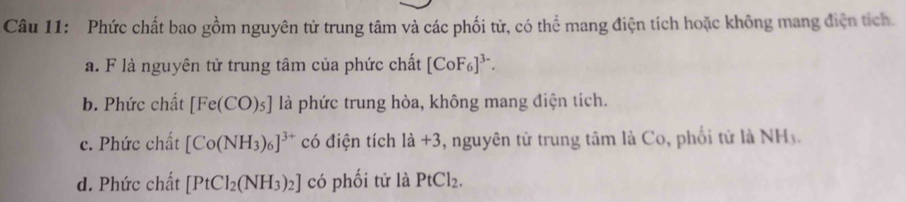 Phức chất bao gồm nguyên tử trung tâm và các phối tử, có thể mang điện tích hoặc không mang điện tích. 
a. F là nguyên tử trung tâm của phức chất [CoF_6]^3-. 
b. Phức chất [Fe(CO)_5] là phức trung hòa, không mang điện tích. 
c. Phức chất [Co(NH_3)_6]^3+ có điện tích 1a+3 , nguyên tử trung tâm là Co, phối tử là NH3. 
d. Phức chất [PtCl_2(NH_3)_2] có phối tử là PtCl_2.