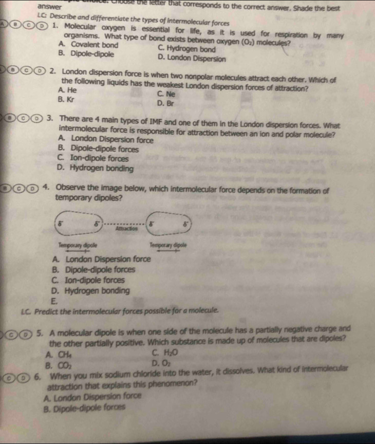 vicel choose the letter that corresponds to the correct answer. Shade the best
answer
LC: Describe and differentiate the types of intermolecular forces
D③C 1. Molecular oxygen is essential for life, as it is used for respiration by many
organisms. What type of bond exists between oxygen (O_2) molecules?
A. Covalent bond C. Hydrogen bond
B. Dipole-dipole D. London Dispersion
o o D 2. London dispersion force is when two nonpolar molecules attract each other. Which of
the following liquids has the weakest London dispersion forces of attraction?
A. He C. Ne
B. Kr D. Br
a 。 3. There are 4 main types of IMF and one of them in the London dispersion forces. What
intermolecular force is responsible for attraction between an ion and polar molecule?
A. London Dispersion force
B. Dipole-dipole forces
C. Ion-dipole forces
D. Hydrogen bonding
B a 4. Observe the image below, which intermolecular force depends on the formation of
temporary dipoles?
A. London Dispersion force
B. Dipole-dipole forces
C. Ion-dipole forces
D. Hydrogen bonding
E.
LC. Predict the intermolecular forces possible for a molecule.
CD 5. A molecular dipole is when one side of the molecule has a partially negative charge and
the other partially positive. Which substance is made up of molecules that are dipoles?
A. CH_4
C. H_2O
B. CO_2
D. O_2
D 6. When you mix sodium chloride into the water, it dissolves. What kind of intermolecular
attraction that explains this phenomenon?
A. London Dispersion force
B. Dipole-dipole forces