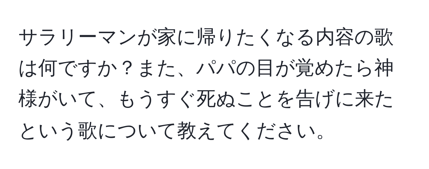 サラリーマンが家に帰りたくなる内容の歌は何ですか？また、パパの目が覚めたら神様がいて、もうすぐ死ぬことを告げに来たという歌について教えてください。