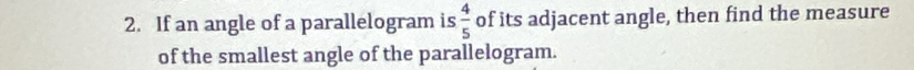 If an angle of a parallelogram is  4/5  of its adjacent angle, then find the measure 
of the smallest angle of the parallelogram.