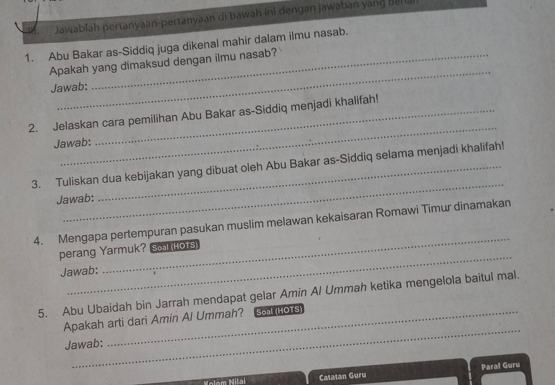 Jawabiah pertanyaan-pertanyaan di bawah ini dengan jawaban yang behiai 
1. Abu Bakar as-Siddiq juga dikenal mahir dalam ilmu nasab. 
_ 
Apakah yang dimaksud dengan ilmu nasab? 
Jawab: 
_ 
2. Jelaskan cara pemilihan Abu Bakar as-Siddiq menjadi khalifah! 
Jawab: 
_ 
3. Tuliskan dua kebijakan yang dibuat oleh Abu Bakar as-Siddiq selama menjadi khalifah! 
Jawab: 
_ 
4. Mengapa pertempuran pasukan muslim melawan kekaisaran Romawi Timur dinamakan 
_ 
perang Yarmuk? Soal (Hots) 
Jawab: 
5. Abu Ubaidah bin Jarrah mendapat gelar Amin Al Ummah ketika mengelola baitul mal. 
_ 
Apakah arti dari Amin Al Ummah? Soal (HOTS) 
Jawab: 
Catatan Guru Paraf Guru