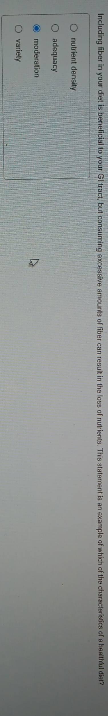 Including fiber in your diet is beneficial to your GI tract, but consuming excessive amounts of fiber can result in the loss of nutrients. This statement is an example of which of the characteristics of a healthful diet?
nutrient density
adequacy
moderation
variety
