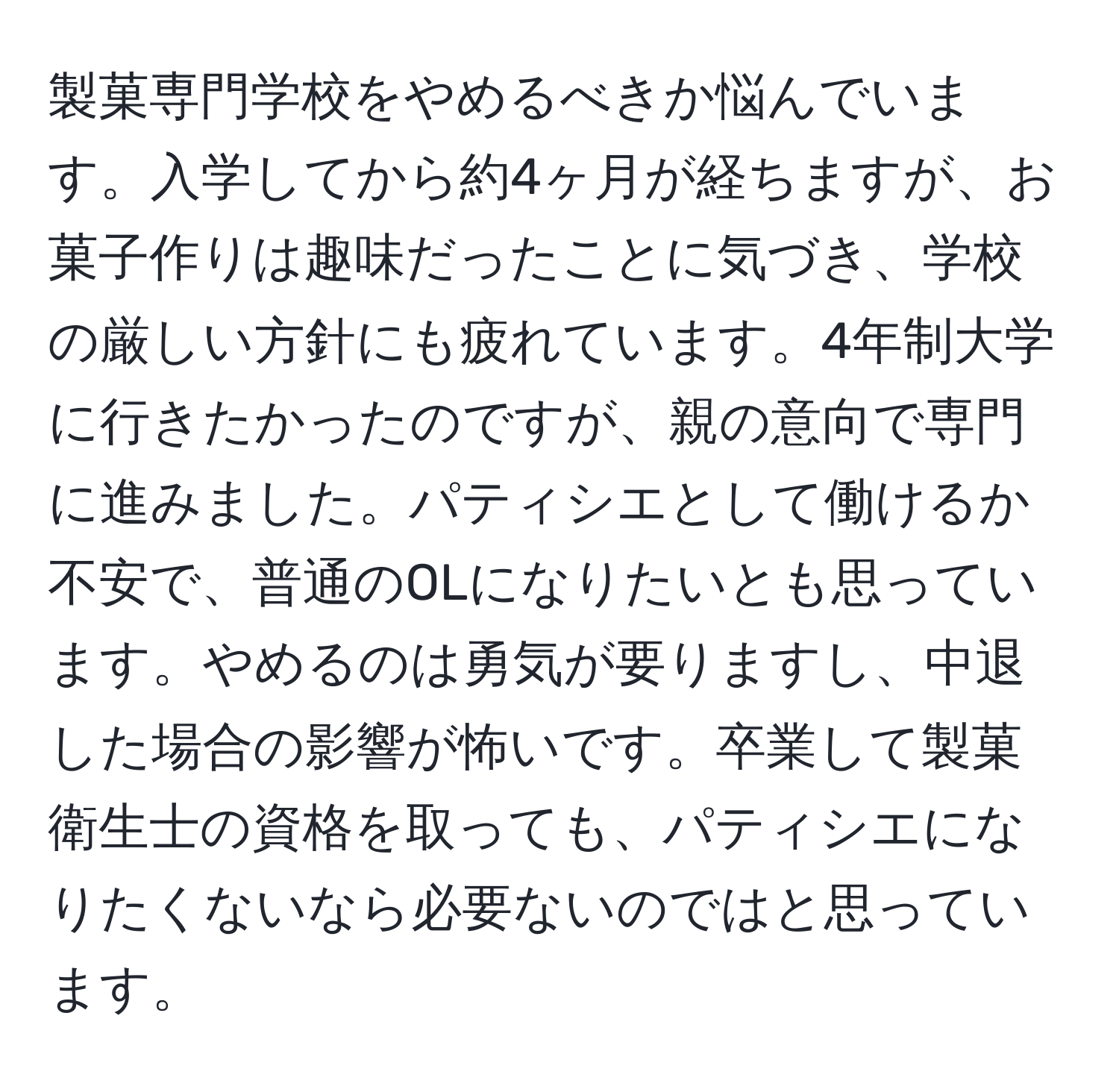 製菓専門学校をやめるべきか悩んでいます。入学してから約4ヶ月が経ちますが、お菓子作りは趣味だったことに気づき、学校の厳しい方針にも疲れています。4年制大学に行きたかったのですが、親の意向で専門に進みました。パティシエとして働けるか不安で、普通のOLになりたいとも思っています。やめるのは勇気が要りますし、中退した場合の影響が怖いです。卒業して製菓衛生士の資格を取っても、パティシエになりたくないなら必要ないのではと思っています。