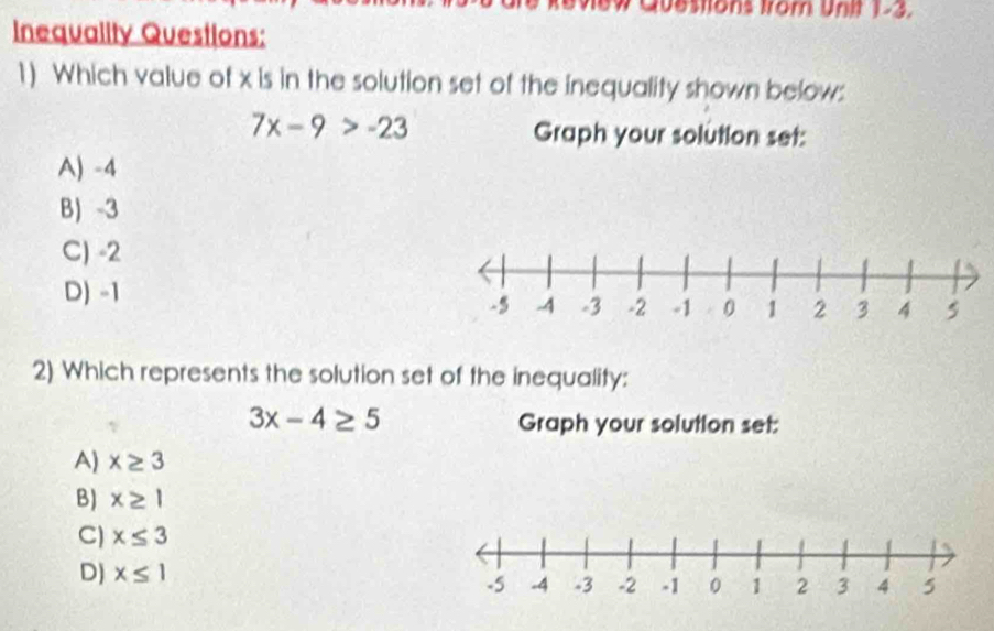 Questions Irom Unit 1-3.
Inequality Questions:
1) Which value of x is in the solution set of the inequality shown below:
7x-9>-23
Graph your solution set:
A) -4
B) -3
C) -2
D) -1
2) Which represents the solution set of the inequality:
3x-4≥ 5 Graph your solution set:
A) x≥ 3
B) x≥ 1
C) x≤ 3
D) x≤ 1