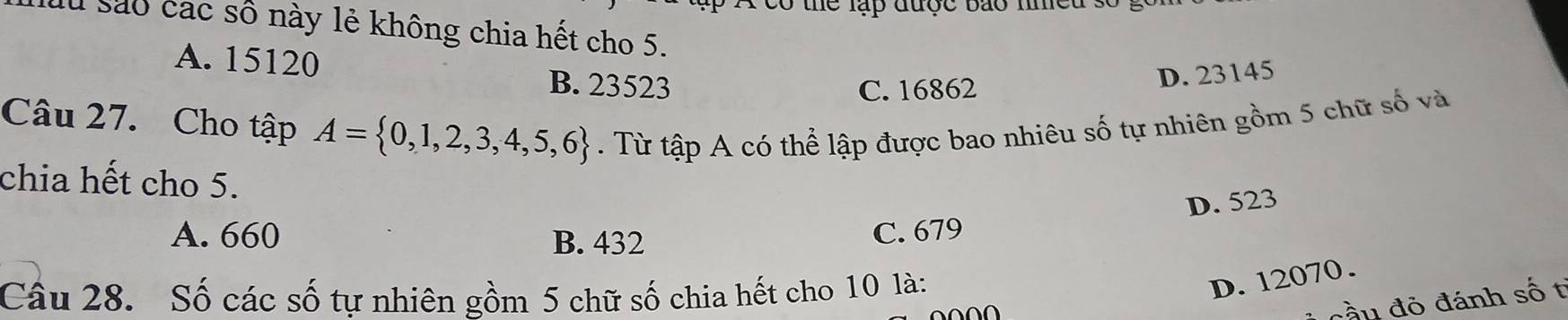 tó thể lập được báo nhều số
lu sáo các số này lẻ không chia hết cho 5.
A. 15120
B. 23523 C. 16862
D. 23145
Câu 27. Cho tập A= 0,1,2,3,4,5,6. Từ tập A có thể lập được bao nhiêu số tự nhiên gồm 5 chữ số và
chia hết cho 5.
D. 523
A. 660 B. 432
C. 679
Câu 28. Số các số tự nhiên gồm 5 chữ số chia hết cho 10 là:
D. 12070.
đầu đỏ đánh số t