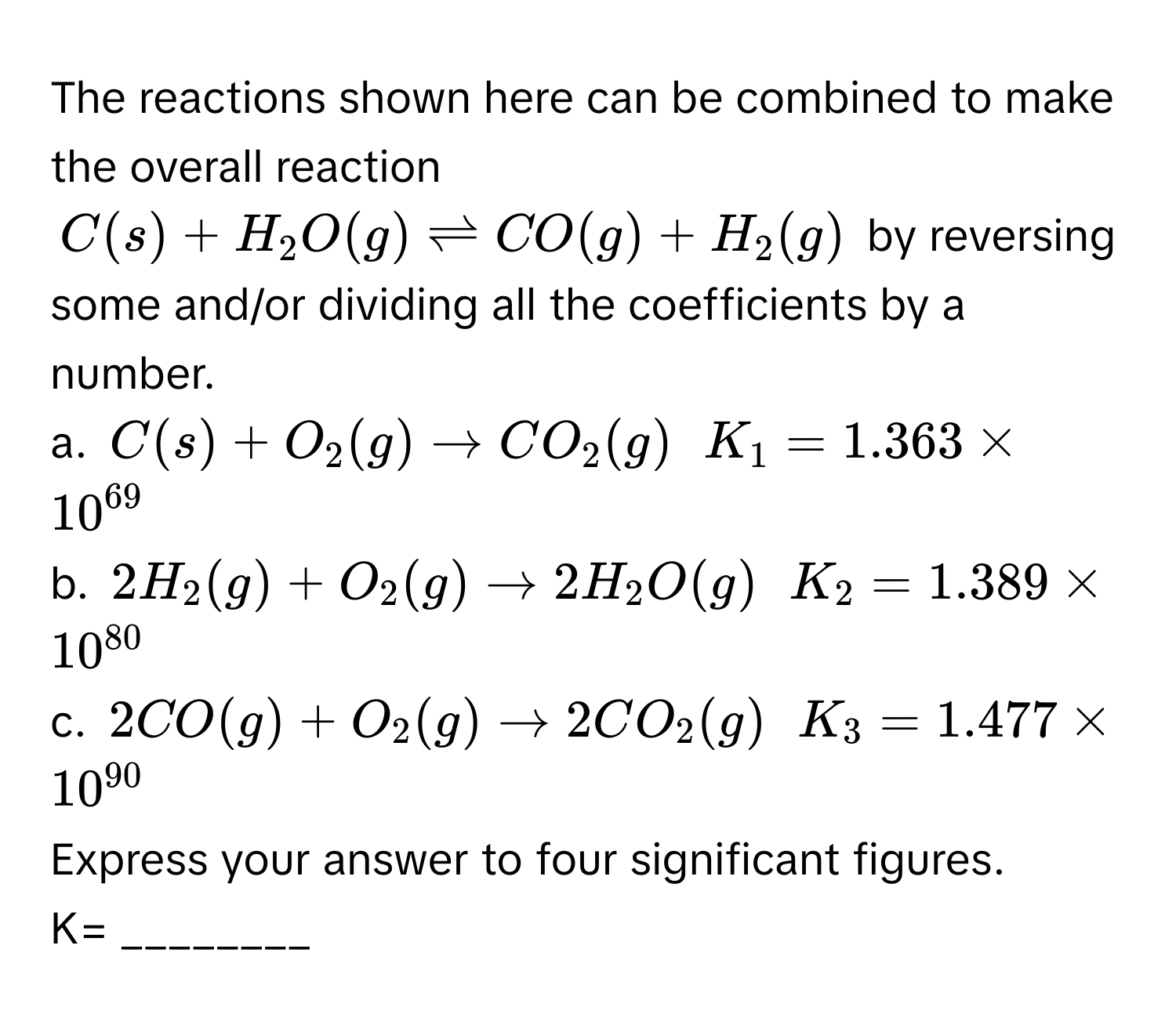 The reactions shown here can be combined to make the overall reaction
$C(s) + H_2O(g) leftharpoons CO(g) + H_2(g)$ by reversing some and/or dividing all the coefficients by a number.
a. $C(s) + O_2(g) arrow CO_2(g)$  $K_1 = 1.363 * 10^(69)$
b. $2H_2(g) + O_2(g) arrow 2H_2O(g)$  $K_2 = 1.389 * 10^(80)$
c. $2CO(g) + O_2(g) arrow 2CO_2(g)$  $K_3 = 1.477 * 10^(90)$
Express your answer to four significant figures.
K= ________