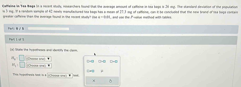 Caffeine in Tea Bags In a recent study, researchers found that the average amount of caffeine in tea bags is 26 mg. The standard deviation of the population 
is 3 mg. If a random sample of 42 newly manufactured tea bags has a mean of 27.3 mg of caffeine, can it be concluded that the new brand of tea bags contain 
greater caffeine than the average found in the recent study? Use alpha =0.01 , and use the P -value method with tables. 
Part: 0 / 5 
Part 1 of 5 
(a) State the hypotheses and identify the claim.
H_0 (Choose one)
□ □ >□ □ =□
H_1 (Choose one)
□ != □ μ
This hypothesis test is a (Choose one) test. 
×