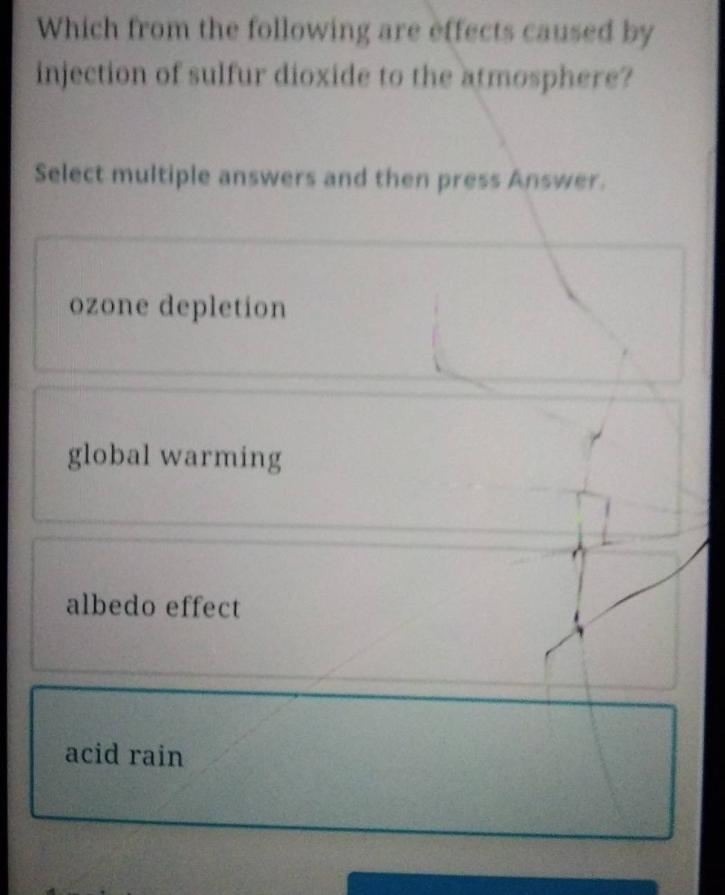 Which from the following are effects caused by
injection of sulfur dioxide to the atmosphere?
Select multiple answers and then press Answer.
ozone depletion
global warming
albedo effect
acid rain