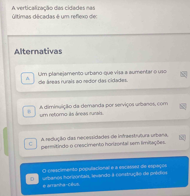 A verticalização das cidades nas
últimas décadas é um reflexo de:
Alternativas
Um planejamento urbano que visa a aumentar o uso
A de áreas rurais ao redor das cidades.
A diminuição da demanda por serviços urbanos, com
B
um retorno às áreas rurais.
A redução das necessidades de infraestrutura urbana,
C permitindo o crescimento horizontal sem limitações.
1 crescimento populacional e a escassez de espaços
D urbanos horizontais, levando à construção de prédios
e arranha-céus.