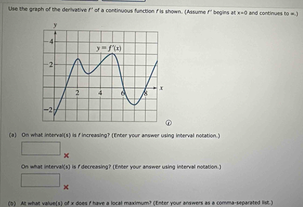 Use the graph of the derivative f' of a continuous function f is shown. (Assume f' begins at x=0 and continues to ∞.)
(a) On what interval(s) is fincreasing? (Enter your answer using interval notation.)
×
On what interval(s) is f decreasing? (Enter your answer using interval notation.)
)
□ ×
(b) At what value(s) of x does f have a local maximum? (Enter your answers as a comma-separated list.)