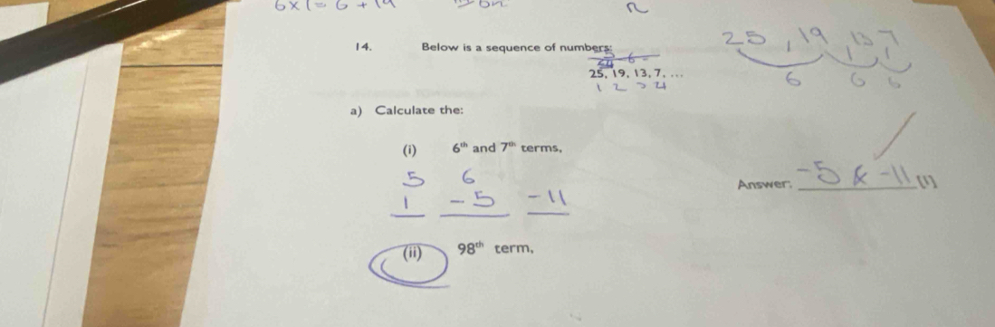 Below is a sequence of numbers:
25, 19, 13, 7, ... 
a) Calculate the: 
(i) 6^(th) and 7^(th) terms, 
Answer:_ 
[1 
(ii) 98^(th) term,