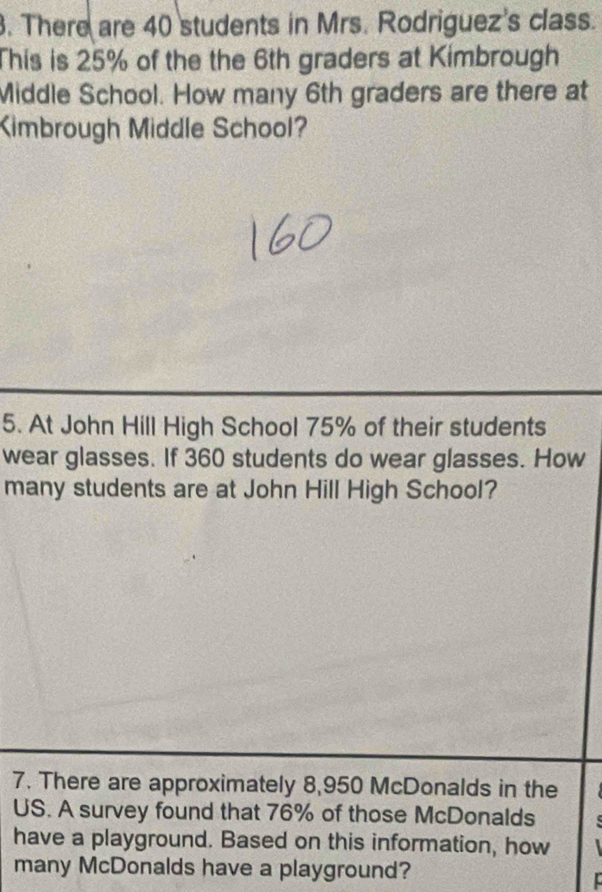 There are 40 students in Mrs. Rodriguez's class. 
This is 25% of the the 6th graders at Kimbrough 
Middle School. How many 6th graders are there at 
Kimbrough Middle School? 
5. At John Hill High School 75% of their students 
wear glasses. If 360 students do wear glasses. How 
many students are at John Hill High School? 
7. There are approximately 8,950 McDonalds in the 
US. A survey found that 76% of those McDonalds 
have a playground. Based on this information, how 
many McDonalds have a playground?