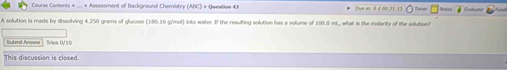 Course Contents » ... » Assessment of Background Chemistry (ABC) » Question 42 Due in: 0 d 00:21:15 Tier Notes Erkuate feed 
A solution is made by dissolving 4.250 grams of glucose (180.16 g/mol) into water. If the resulting solution has a volume of 100.0 mL, what is the molarity of the solution? 
Submit Answer Tries 0/10 
This discussion is closed.