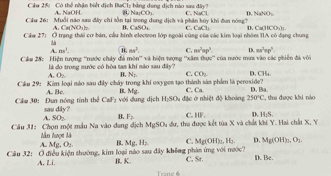 Có thể nhận biết dịch I P Cl_2 bằng dung dịch nào sau đây?
A. NaOH. B, Na_2CO_3. C. NaCl. D. NaNO_3.
Câu 26: Muối nào sau đây chỉ tồn tại trong dung dịch và phân hủy khi đun nóng?
A. Ca(NO_3)_2. B. CaSO_4. C. CaCl_2. D. Ca(HCO_3)_2.
Câu 27: Ở trạng thái cơ bản, cấu hình electron lớp ngoài cùng của các kim loại nhóm IIA có dạng chung
là
A. ns^1. B. ns^2. C. ns^2np^3. D. ns^2np^5.
Câu 28: Hiện tượng “nước chảy đá mòn” và hiện tượng “xâm thực” của nước mưa vào các phiến đá vôi
là do trong nước có hòa tan khí nào sau đây?
A. O_2. B. N_2. C. CO_2. D. CH_4.
Câu 29: Kim loại nào sau đây cháy trong khí oxygen tạo thành sản phầm là peroxide?
A. Be. B. Mg. C. Ca. D. Ba.
Câu 30: Đun nóng tinh thể CaF_2 với dung dịch H_2SO_4 đặc ở nhiệt độ khoảng 250°C ',thu được khí nào
sau đây?
A. SO_2. F_2. C. HF. D. H_2S.
B.
Câu 31: Chọn một mẫu Na vào dung dịch MgSO_4 dư, thu được kết tủa X và chất khí Y. Hai chất X, Y
lần lượt là
A. Mg, O_2. B. Mg, H_2. C. Mg(OH)_2,H_2. D. Mg(OH)_2,O_2.
Câu 32: Ở điều kiện thường, kim loại nào sau đây không phản ứng với nước?
A. Li. B. K. C. Sr. D. Be.
Trang 6