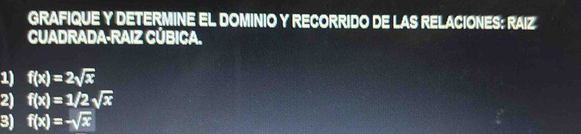 GRAFIQUE Y DETERMINE EL DOMINIO Y RECORRIDO DE LAS RELACIONES: RAIZ
CUADRADA-RAIZ CÚBICA.
1) f(x)=2sqrt(x)
2) f(x)=1/2sqrt(x)
3) f(x)=-sqrt(x)
