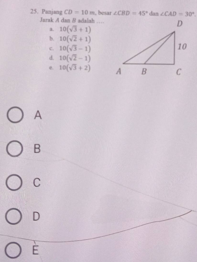 Panjang CD=10m , besar ∠ CBD=45° dan ∠ CAD=30°. 
Jarak A dan B adalah …
a. 10(sqrt(3)+1)
b. 10(sqrt(2)+1)
c. 10(sqrt(3)-1)
d. 10(sqrt(2)-1)
e. 10(sqrt(3)+2)
A
B
C
D
E