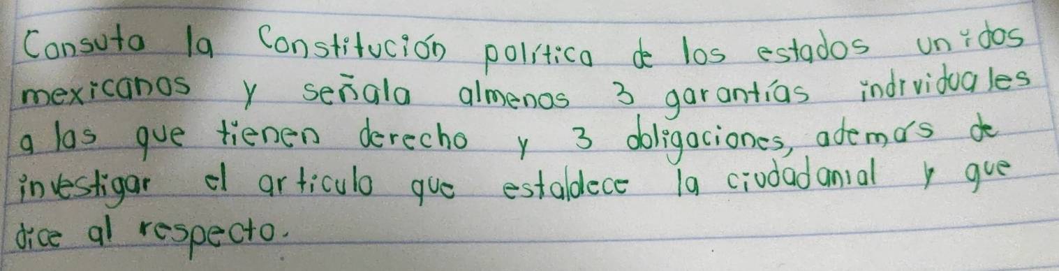 Consuta 1a Constitucion politica d los estados unidos 
mexicanos y seiala almenos 3 garantias indrvidugles 
g las gue tienen derecho y 3 doligaciones, ademos do 
investigar d articulo gue estaldece 1a ciodadanial gue 
dice al respecto.