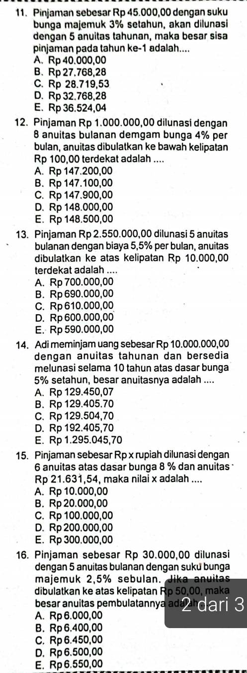 Pinjaman sebesar Rp 45.000,00 dengan suku
bunga majemuk 3% setahun, akan dilunasi
dengan 5 anuitas tahunan, maka besar sisa
pinjaman pada tahun ke-1 adalah....
A、 Rp 40.000,00
B. Rp 27.768,28
C. Rp 28.719,53
D. Rp 32.768,28
E. Rp 36.524,04
12. Pinjaman Rp 1.000.000,00 dilunasi dengan
8 anuitas bulanan demgam bunga 4% per
bulan, anuitas dibulatkan ke bawah kelipatan
Rp 100,00 terdekat adalah ....
A. Rp 147.200,00
B. Rp 147.100,00
C. Rp 147.900,00
D. Rp 148.000,00
E. Rp 148.500,00
13. Pinjaman Rp 2.550.000,00 dilunasi 5 anuitas
bulanan dengan biaya 5,5% per bulan, anuitas
dibulatkan ke atas kelipatan Rp 10.000,00
terdekat adalah ....
A. Rp 700.000,00
B. Rp 690.000,00
C. Rp 610.000,00
D. Rp 600.000,00
E. Rp 590.000,00
14. Adi meminjam uang sebesar Rp 10.000.000,00
dengan anuitas tahunan dan bersedia
melunasi selama 10 tahun atas dasar bunga
5% setahun, besar anuitasnya adalah ....
A. Rp 129.450,07
B. Rp 129.405.70
C. Rp 129.504,70
D. Rp 192.405,70
E. Rp 1.295.045,70
15. Pinjaman sebesar Rp x rupiah dilunasi dengan
6 anuitas atas dasar bunga 8 % dan anuitas 
Rp 21.631,54, maka nilai x adalah ....
A. Rp 10.000,00
B. Rp 20.000,00
C. Rp 100.000,00
D. Rp 200.000,00
E. Rp 300.000,00
16. Pinjaman sebesar Rp 30.000,00 dilunasi
dengan 5 anuitas bulanan dengan suku bunga
majemuk 2,5% sebulan. Jika anuitas
dibulatkan ke atas kelipatan Rp 50,00, maka
besar anuitas pembulatannya adá Pa dari 3
A. Rp 6.000,00
B. Rp 6.400,00
C. Rp 6.450,00
D. Rp 6.500,00
E. Rp 6.550,00