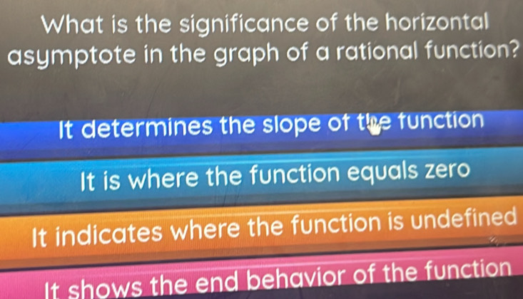 What is the significance of the horizontal
asymptote in the graph of a rational function?
It determines the slope of the function
It is where the function equals zero
It indicates where the function is undefined
It shows the end behavior of the function