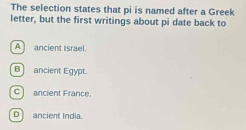 The selection states that pi is named after a Greek
letter, but the first writings about pi date back to
A ancient Israel.
B)ancient Egypt.
C) ancient France.
D) ancient India.