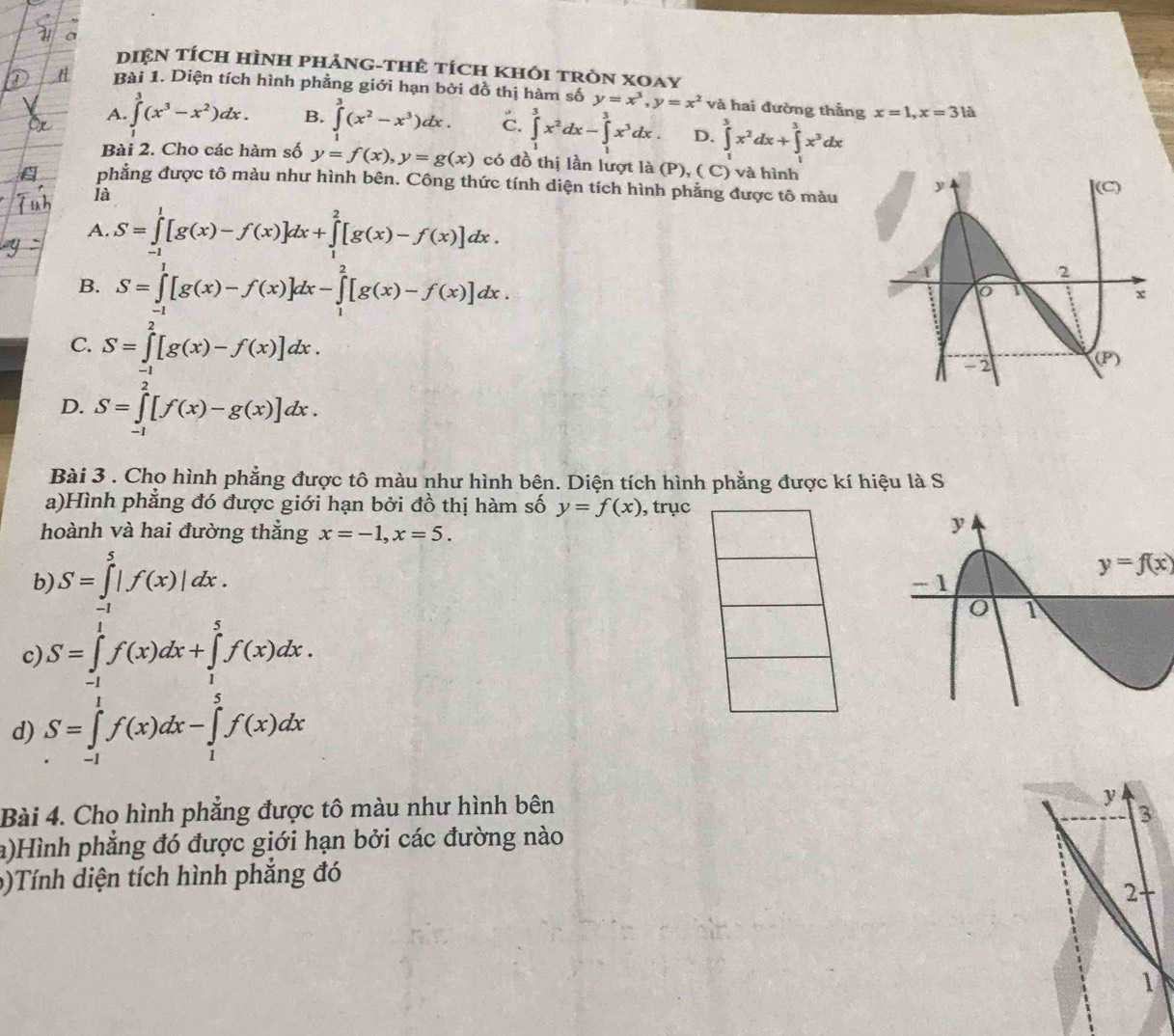DIệN TÍcH HÌNH PHảNG-THÊ tícH kHỏI tRòN XOay
Bài 1. Diện tích hình phẳng giới hạn bởi đồ thị hàm số y=x^3,y=x^2 và hai đường thẳng x=1,x=31a
A. ∈t^3(x^3-x^2)dx. B. ∈tlimits _0^(3(x^2)-x^3)dx. c. ∈tlimits _1^(3x^2)dx-∈tlimits _1^(3x^3)dx. D. ∈tlimits _1^(3x^2)dx+∈tlimits _1^(3x^3)dx
Bài 2. Cho các hàm số y=f(x),y=g(x) có đồ thị lần lượt là (P), ( C) và hình
phẳng được tô màu như hình bên. Công thức tính diện tích hình phẳng được tô màu 
là
A. S=∈tlimits _(-1)^1[g(x)-f(x)]dx+∈tlimits _1^2[g(x)-f(x)]dx.
B. S=∈tlimits _(-1)^1[g(x)-f(x)]dx-∈tlimits _1^2[g(x)-f(x)]dx.
C. S=∈tlimits _(-1)^2[g(x)-f(x)]dx.
D. S=∈tlimits _(-1)^2[f(x)-g(x)]dx.
Bài 3 . Cho hình phẳng được tô màu như hình bên. Diện tích hình phẳng được kí hiệu là S
a)Hình phẳng đó được giới hạn bởi đồ thị hàm số y=f(x) , trục
hoành và hai đường thẳng x=-1,x=5.
b) S=∈tlimits _(-1)^5|f(x)|dx.
y=f(x)
c) S=∈tlimits _(-1)^1f(x)dx+∈tlimits _1^5f(x)dx.
d) S=∈tlimits _(-1)^1f(x)dx-∈tlimits _1^5f(x)dx
Bài 4. Cho hình phẳng được tô màu như hình bên
y
3
a)Hình phẳng đó được giới hạn bởi các đường nào
b)Tính diện tích hình phẳng đó
2
1