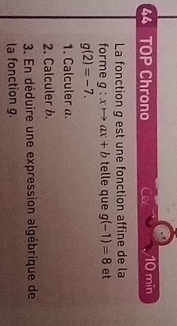 TOP Chrono Ca 10 min
La fonction g est une fonction affine de la 
forme g:xto ax+b telle que g(-1)=8 et
g(2)=-7. 
1. Calculer a. 
2. Calculer b. 
3. En déduire une expression algébrique de 
la fonction g.