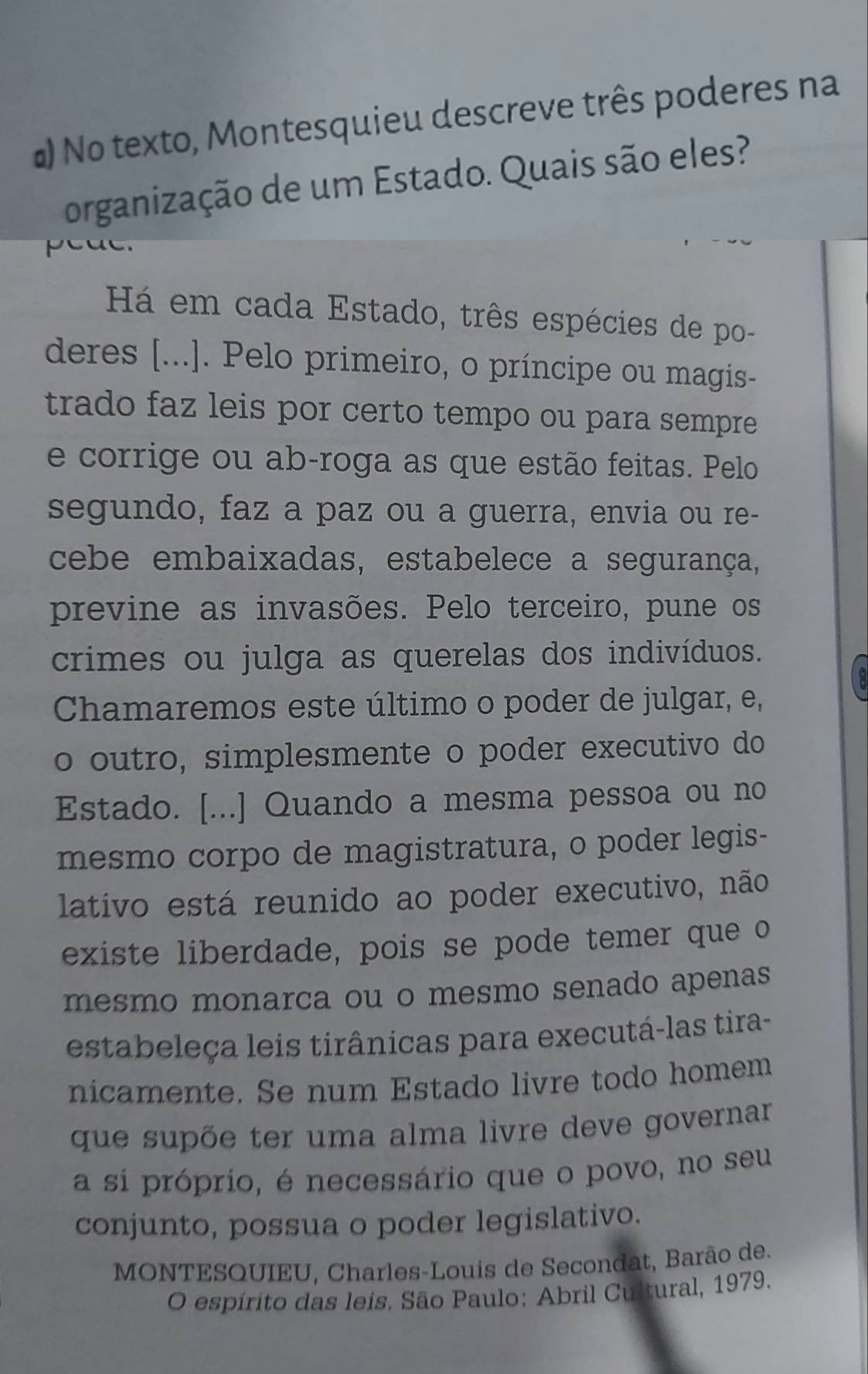 #) No texto, Montesquieu descreve três poderes na 
organização de um Estado. Quais são eles? 
peac. 
Há em cada Estado, três espécies de po- 
deres [...]. Pelo primeiro, o príncipe ou magis- 
trado faz leis por certo tempo ou para sempre 
e corrige ou ab-roga as que estão feitas. Pelo 
segundo, faz a paz ou a guerra, envia ou re- 
cebe embaixadas, estabelece a segurança, 
previne as invasões. Pelo terceiro, pune os 
crimes ou julga as querelas dos indivíduos. 
Chamaremos este último o poder de julgar, e, 
o outro, simplesmente o poder executivo do 
Estado. [...] Quando a mesma pessoa ou no 
mesmo corpo de magistratura, o poder legis- 
lativo está reunido ao poder executivo, não 
existe liberdade, pois se pode temer que o 
mesmo monarca ou o mesmo senado apenas 
estabeleça leis tirânicas para executá-las tira- 
nicamente. Se num Estado livre todo homem 
que supõe ter uma alma livre deve governar 
a si próprio, é necessário que o povo, no seu 
conjunto, possua o poder legislativo. 
MONTESQUIEU, Charles-Louis de Secondat, Barão de. 
O espírito das leis. São Paulo: Abril Cultural, 1979.