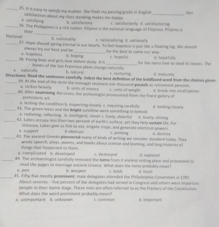 It is easy to sutisfy my mother. She finds my passing grade in English _. Her
satisfaction about my class standing makes me happy.
a. satisfying b. satisfactory c. satisfactorily d. satisfactoring
_36. The Philippines is a rich notion. Filipino is the national language of Filipinos. Pilipino is
their _.
National b. nationality c. nationalizing d. nationally
_37. Hope should spring eternal in our hearts. To feel hopeless is just like a floating log. We should
always try our best and be_ for the best to come our way.
a. hopeless b. hoping c. hopeful d. hopefully
_38. Young boys and girls love nature study. It is_ for the narra tree to shed its leaves. The
leaves of the San Francisco plant change naturally.
a. naturally b. natural c. nurturing d. maturely
_Directions: Read the sentences carefully. Select the best definition of the boldfaced word from the choices given.
39. At the end of the term the manager received one thousand pounds as retirement pension.
a. strikes heavily b. units of money c. units of weight d. break into small pieces
_40. After examining the caves, the archeologist pronounced them the finest gallery of
prehistoric art.
a. testing the condition b. inspecting closely c. inquiring carefully d. looking closely
_41. The green trees and the bright sunshine were something to behold.
a. radiating: reflecting b. intelligent; clever c. lively; cheerful d. lovely; shining
_42. Lakes occupy less than two percent of earth’s surface, yet they help sustain life. For
instance, Lakes give us fish to eat, irrigate crops, and generate electrical powers.
a. support b obstruct c. prolong d. destroy
_43. The ancient Greeks pioneered many of kinds of writing we consider standard today. They
wrote speech, plays, poems, and books about science and learning, and long histories of
things that happened to them.
a. complicated b. developed c. destroyed d. explored
_44. The archaeologist carefully removed the tome from it ancient resting place and proceeded to
read the pages to marriage ancient Greece. What does the tome probably mean?
a. pen b. weapon c. book d. fossil
_45. Fifty-five mostly prominent, male delegates attended the Philadelphia Convention in 1787.
About seventy - five percent of the delegates had served in Congress and others were important
people in their home stage. These men are often referred to as the Framers of the Constitution.
What does the word prominent probably mean?
a. unimportant b. unknown c. common d. important