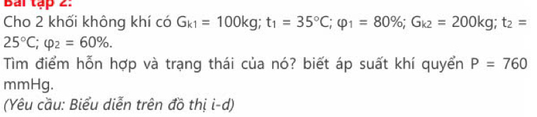 Bai tập 2. 
Cho 2 khối không khí có G_k1=100kg; t_1=35°C; varphi _1=80%; G_k2=200kg; t_2=
25°C; varphi _2=60%. 
Tìm điểm hỗn hợp và trạng thái của nó? biết áp suất khí quyển P=760
mmHg. 
(Yêu cầu: Biểu diễn trên đồ thị i-d)