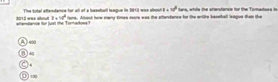 The total attendance for all of a basebail league in 2012 was about 8* 10^5 fans, while the attendance for the Tomadoes in
2012 was about 2* 10^4 fans. About how many times more was the attendance for the entire baseball league than the
sttendance for just the Toradoes?
A 400
B) 40
O4
D) 100