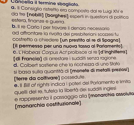 Cancella il termine sbagliato.
a. Il Consiglio ristretto era composto dal re Luigi XIV e
da tre [nobili] [borghesi] esperti in questioni di politica
estera, finanze e guerra.
b. Il re Carlo I per trovare il denaro necessario
ad affrontare la rivolta dei presbiteriani scozzesi fu
costretto a chiedere [un prestito al re di Spagna]
[il permesso per una nuova tassa al Parlamento]
c. L'Habeas Corpus Act proibisce al re [d'Inghilterra]
[di Francia] di arrestare i sudditi senza ragione.
d. Colbert sostiene che la ricchezza di uno Stato
si basa sulla quantità di [monete di metalli preziosi]
[terre da coltivare] possedute.
e. Il Bill of rights indica i poteri del Parlamento e limita
quelli del re, tutela la libertà dei sudditi inglesi
e rappresenta il passaggio alla [monarchia assoluta
[monarchia costituzionale].