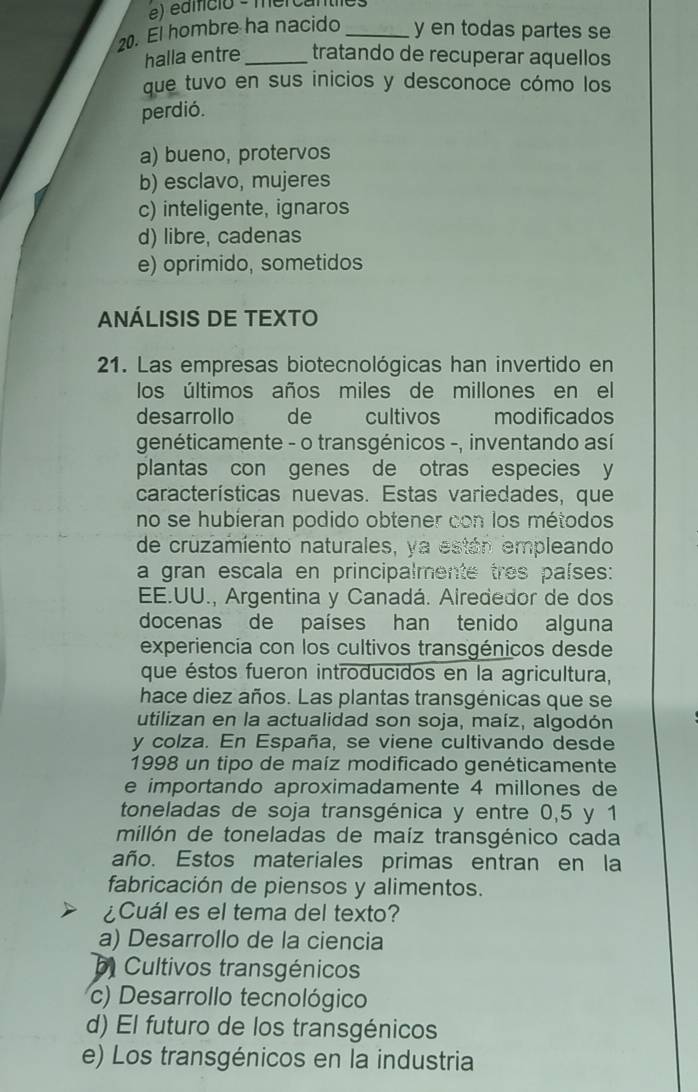 édmcio - mercantics
20. El hombre ha nacido _y en todas partes se
halla entre_ tratando de recuperar aquellos
que tuvo en sus inicios y desconoce cómo los
perdió.
a) bueno, protervos
b) esclavo, mujeres
c) inteligente, ignaros
d) libre, cadenas
e) oprimido, sometidos
ANÁLISIS DE TEXTO
21. Las empresas biotecnológicas han invertido en
los últimos años miles de millones en el
desarrollo de cultivos modificados
genéticamente - o transgénicos -, inventando así
plantas con genes de otras especies y
características nuevas. Estas variedades, que
no se hubieran podido obtener con los métodos
de cruzamiento naturales, ya están empleando
a gran escala en principalmente tres países:
EE.UU., Argentina y Canadá. Airededor de dos
docenas de países han tenido alguna
experiencia con los cultivos transgénicos desde
que éstos fueron introducidos en la agricultura,
hace diez años. Las plantas transgénicas que se
utilizan en la actualidad son soja, maíz, algodón
y colza. En España, se viene cultivando desde
1998 un tipo de maíz modificado genéticamente
e importando aproximadamente 4 millones de
toneladas de soja transgénica y entre 0,5 y 1
millón de toneladas de maíz transgénico cada
año. Estos materiales primas entran en la
fabricación de piensos y alimentos.
¿Cuál es el tema del texto?
a) Desarrollo de la ciencia
Cultivos transgénicos
c) Desarrollo tecnológico
d) El futuro de los transgénicos
e) Los transgénicos en la industria