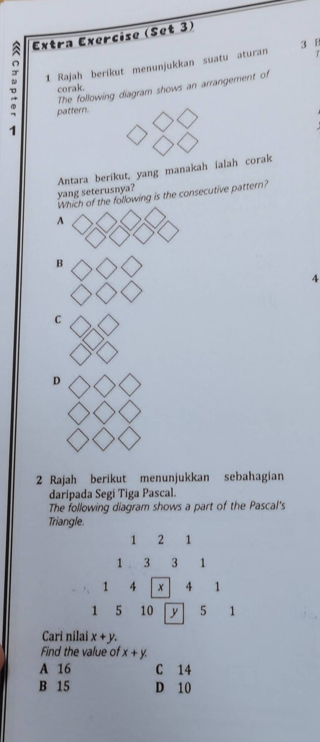 a Extra Exercise (Set 3)
3 B
。 1 Rajah berikut menunjukkan suatu aturan
The following diagram shows an arrangement of
corak.
pattern.
1
Antara berikut, yang manakah ialah corak
yang seterusnya?
Which of the following is the consecutive pattern?
A
B
4
C
D
2 Rajah berikut menunjukkan sebahagian
daripada Segí Tiga Pascal.
The following diagram shows a part of the Pascal's
Triangle.
1 2 1
1 3 3 1
1 4
4 1
1 5 10 y 5 1
Cari nilai x+y. 
Find the value of x+y.
A 16 C 14
B 15 D 10