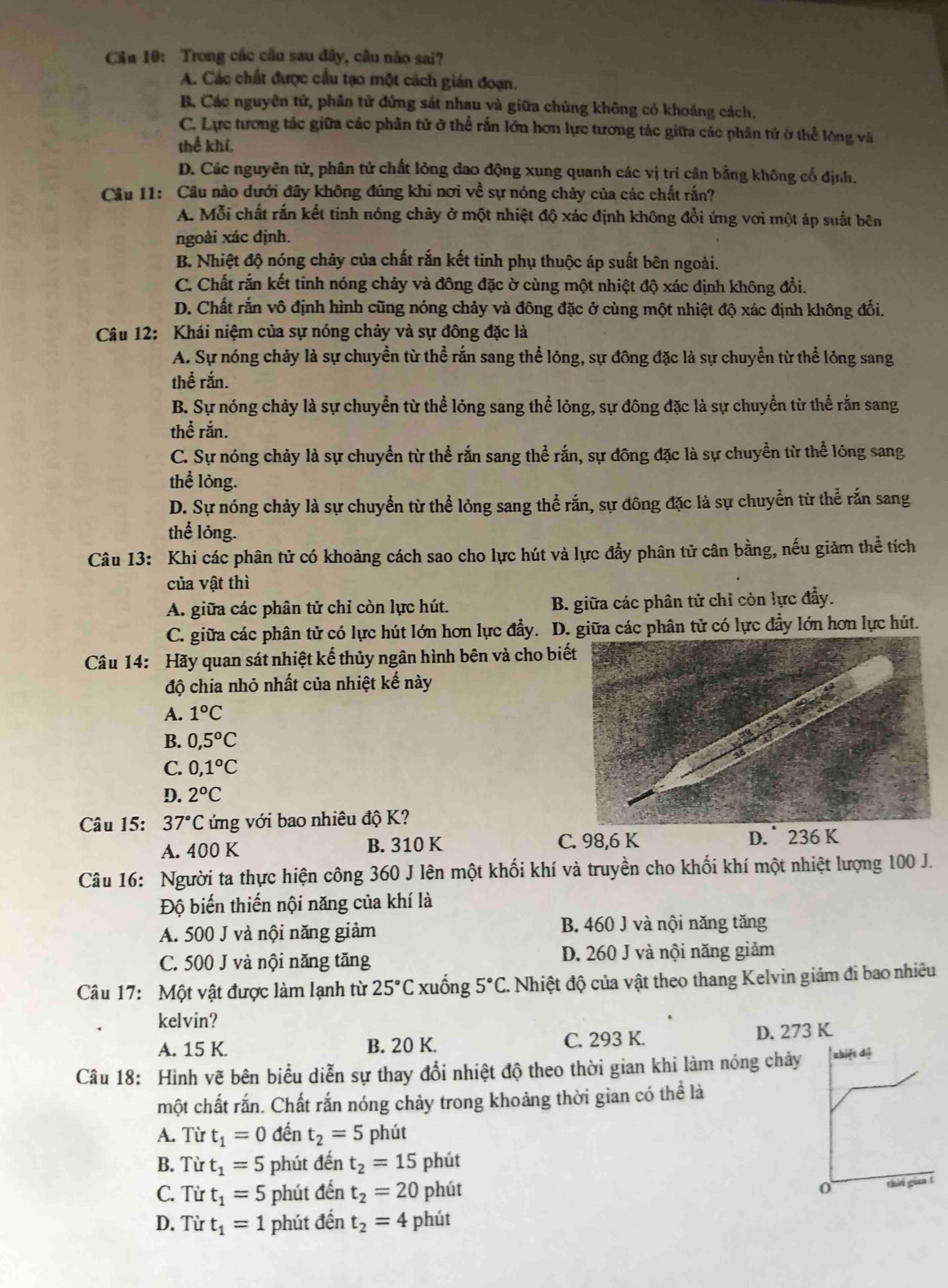 Cầu 10: Trong các cầu sau đây, câu nào sai?
A. Các chất được cầu tạo một cách gián đoạn.
B. Các nguyên tử, phân tử đứng sát nhau và giữa chúng không có khoảng cách.
C. Lực tương tác giữa các phân tử ở thể rắn lớn hơn lực tương tác giữa các phân tử ở thể lóng và
thể khí.
D. Các nguyên tử, phân tử chất lỏng dao động xung quanh các vị trí cân bằng không cổ định.
Câu 11: Câu nào dưới đây không đúng khi nơi về sự nóng chảy của các chất rắn?
A. Mỗi chất rắn kết tinh nóng chảy ở một nhiệt độ xác định không đổi ứng vơi một áp suất bên
ngoài xác định.
B. Nhiệt độ nóng chảy của chất rắn kết tinh phụ thuộc áp suất bên ngoài.
C. Chất rắn kết tinh nóng chảy và đông đặc ờ cùng một nhiệt độ xác định không đổi.
D. Chất rắn vô định hình cũng nóng chảy và đông đặc ở cùng một nhiệt độ xác định không đổi.
Câu 12: Khái niệm của sự nóng chảy và sự đông đặc là
A. Sự nóng chảy là sự chuyển từ thể rắn sang thể lỏng, sự đông đặc là sự chuyển từ thể lỏng sang
thể rắn.
B. Sự nóng chảy là sự chuyển từ thể lỏng sang thể lỏng, sự đông đặc là sự chuyển từ thể rắn sang
thể rắn.
C. Sự nóng chảy là sự chuyển từ thể rắn sang thể rắn, sự đông đặc là sự chuyền từ thể lỏng sang
thể lỏng.
D. Sự nóng chảy là sự chuyển từ thể lỏng sang thể rắn, sự đông đặc là sự chuyển từ thể rắn sang
thể lỏng.
Câu 13: Khi các phân tử có khoảng cách sao cho lực hút và lực đẩy phân tử cân bằng, nếu giảm thể tích
của vật thì
A. giữa các phân tử chỉ còn lực hút. B. giữa các phân tử chỉ còn lực đầy.
C. giữa các phân tử có lực hút lớn hơn lực đẩy. D. giữa các phân tử có lực đầy lớn hơn lực hút.
Câu 14: Hãy quan sát nhiệt kế thủy ngân hình bên và cho biế
độ chia nhỏ nhất của nhiệt kế này
A. 1°C
B. 0,5^oC
C. 0,1°C
D. 2°C
Câu 15: 37°C ứng với bao nhiêu độ K?
A. 400 K B. 310 K C. 98,6 K D.  236 K
Câu 16: Người ta thực hiện công 360 J lên một khối khí và truyền cho khối khí một nhiệt lượng 100 J.
Độ biến thiến nội năng của khí là
A. 500 J và nội năng giảm B. 460 J và nội năng tăng
C. 500 J và nội năng tăng D. 260 J và nội năng giảm
Câu 17:  Một vật được làm lạnh từ 25°C xuống 5°C :  Nhiệt độ của vật theo thang Kelvin giảm đi bao nhiều
kelvin?
A. 15 K. B. 20 K. C. 293 K. D. 273 K.
Câu 18: Hình vẽ bên biểu diễn sự thay đổi nhiệt độ theo thời gian khi làm nóng chảy zhiệt độ
một chất rắn. Chất rắn nóng chảy trong khoảng thời gian có thể là
A. Từ t_1=0 đến t_2=5 phút
B. Từ t_1=5 phút đến t_2=15 phút
C. Từ t_1=5 phút đến t_2=20 phút 0 thii gian !
D. Từ t_1=1 phút đến t_2=4 phút