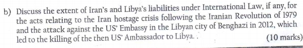 Discuss the extent of Iran’s and Libya’s liabilities under International Law, if any, for 
the acts relating to the Iran hostage crisis following the Iranian Revolution of 1979 
and the attack against the US’ Embassy in the Libyan city of Benghazi in 2012, which 
led to the killing of the then US’ Ambassador to Libya. . (10 marks)